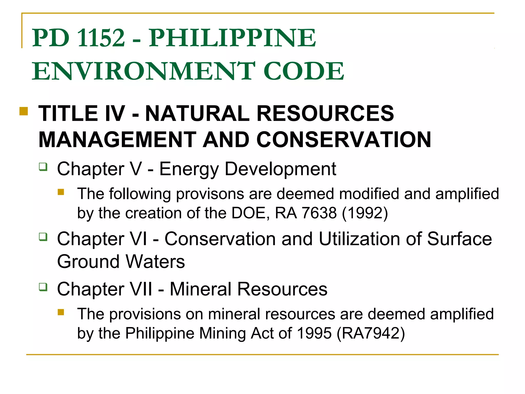 PD 1152 - PHILIPPINE 
ENVIRONMENT CODE 
 TITLE IV - NATURAL RESOURCES 
MANAGEMENT AND CONSERVATION 
 Chapter V - Energy Development 
 The following provisons are deemed modified and amplified 
by the creation of the DOE, RA 7638 (1992) 
 Chapter VI - Conservation and Utilization of Surface 
Ground Waters 
 Chapter VII - Mineral Resources 
 The provisions on mineral resources are deemed amplified 
by the Philippine Mining Act of 1995 (RA7942) 
 