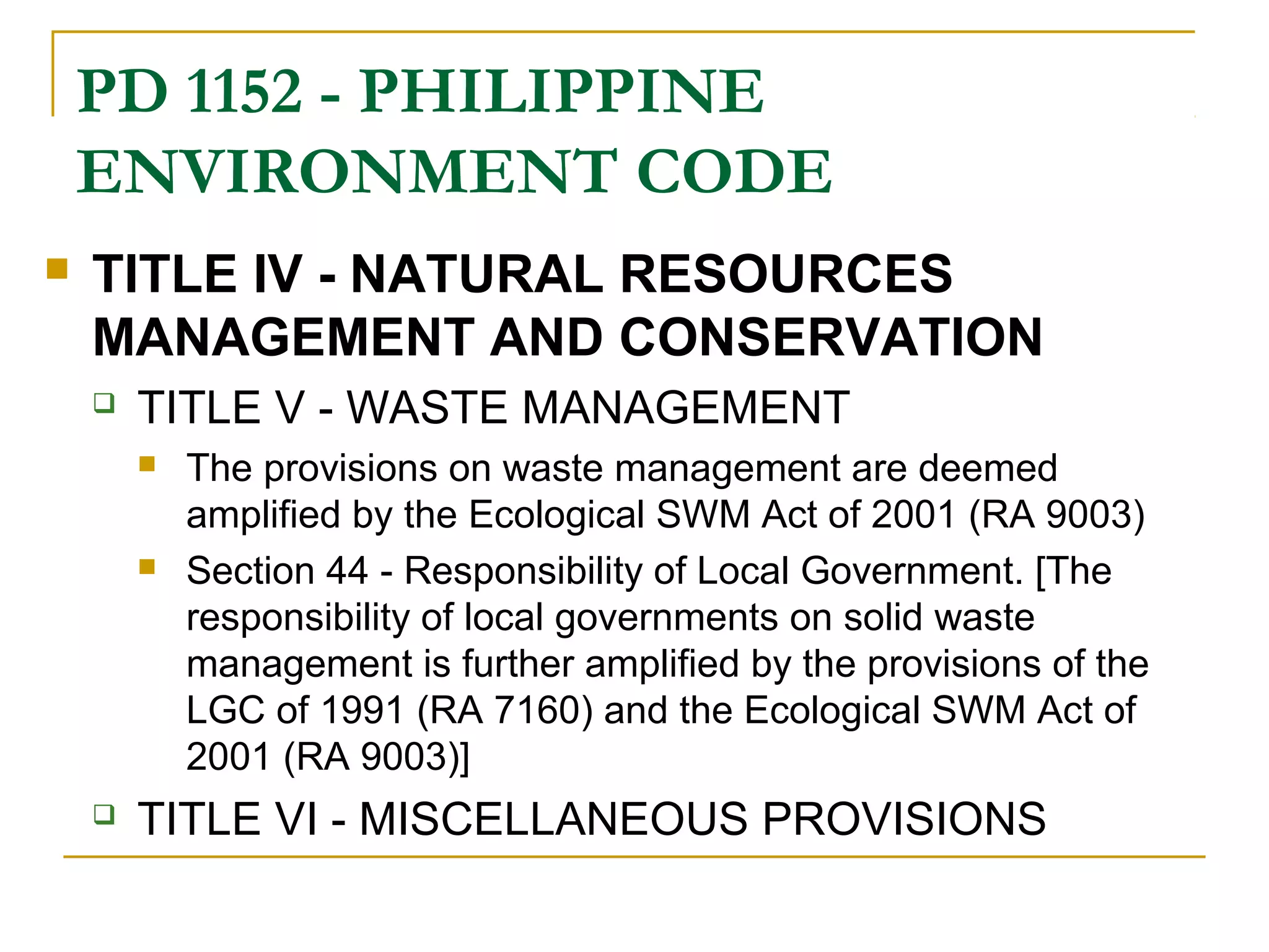 PD 1152 - PHILIPPINE 
ENVIRONMENT CODE 
 TITLE IV - NATURAL RESOURCES 
MANAGEMENT AND CONSERVATION 
 TITLE V - WASTE MANAGEMENT 
 The provisions on waste management are deemed 
amplified by the Ecological SWM Act of 2001 (RA 9003) 
 Section 44 - Responsibility of Local Government. [The 
responsibility of local governments on solid waste 
management is further amplified by the provisions of the 
LGC of 1991 (RA 7160) and the Ecological SWM Act of 
2001 (RA 9003)] 
 TITLE VI - MISCELLANEOUS PROVISIONS 
 