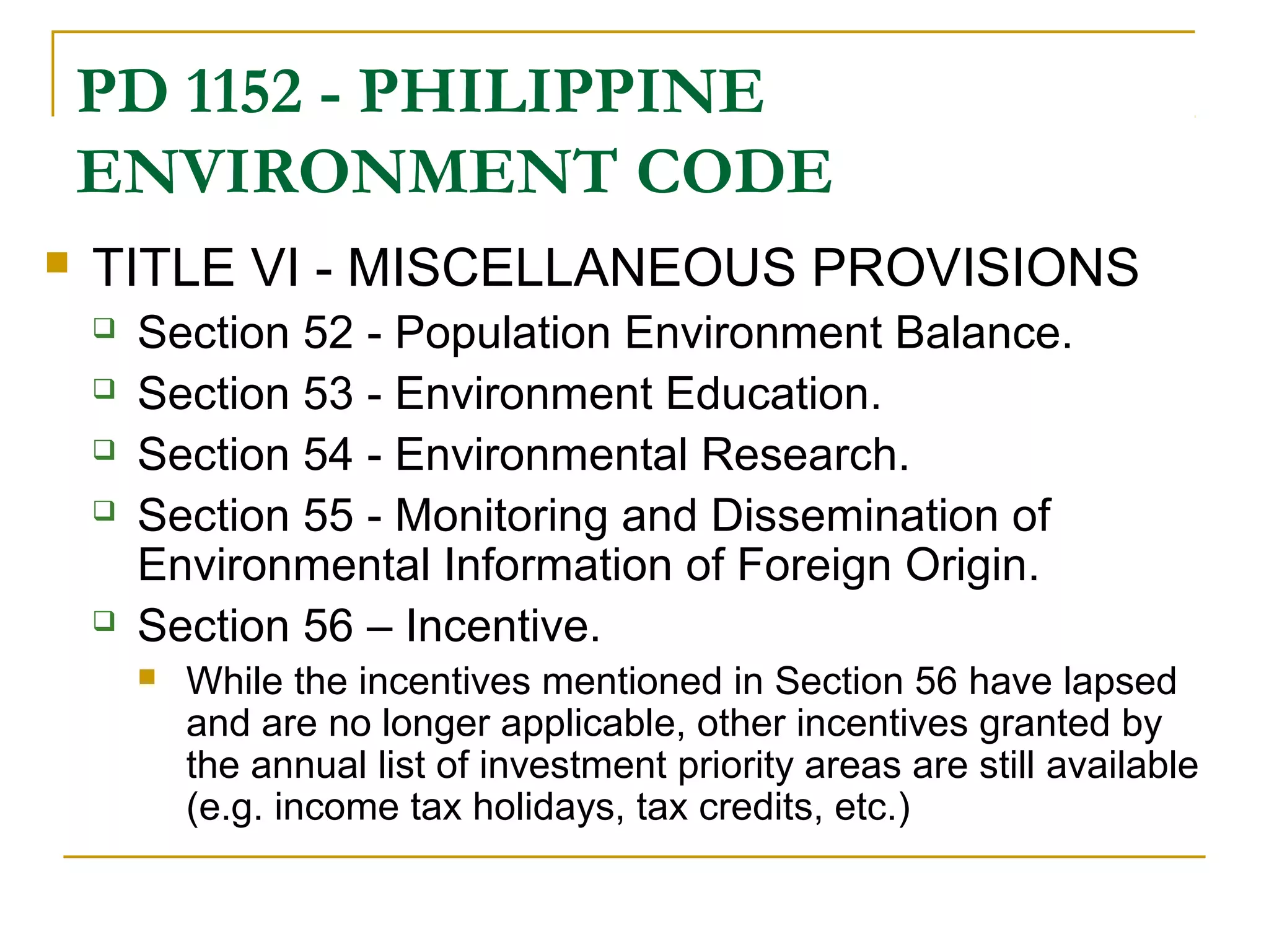 PD 1152 - PHILIPPINE 
ENVIRONMENT CODE 
 TITLE VI - MISCELLANEOUS PROVISIONS 
 Section 52 - Population Environment Balance. 
 Section 53 - Environment Education. 
 Section 54 - Environmental Research. 
 Section 55 - Monitoring and Dissemination of 
Environmental Information of Foreign Origin. 
 Section 56 – Incentive. 
 While the incentives mentioned in Section 56 have lapsed 
and are no longer applicable, other incentives granted by 
the annual list of investment priority areas are still available 
(e.g. income tax holidays, tax credits, etc.) 
 