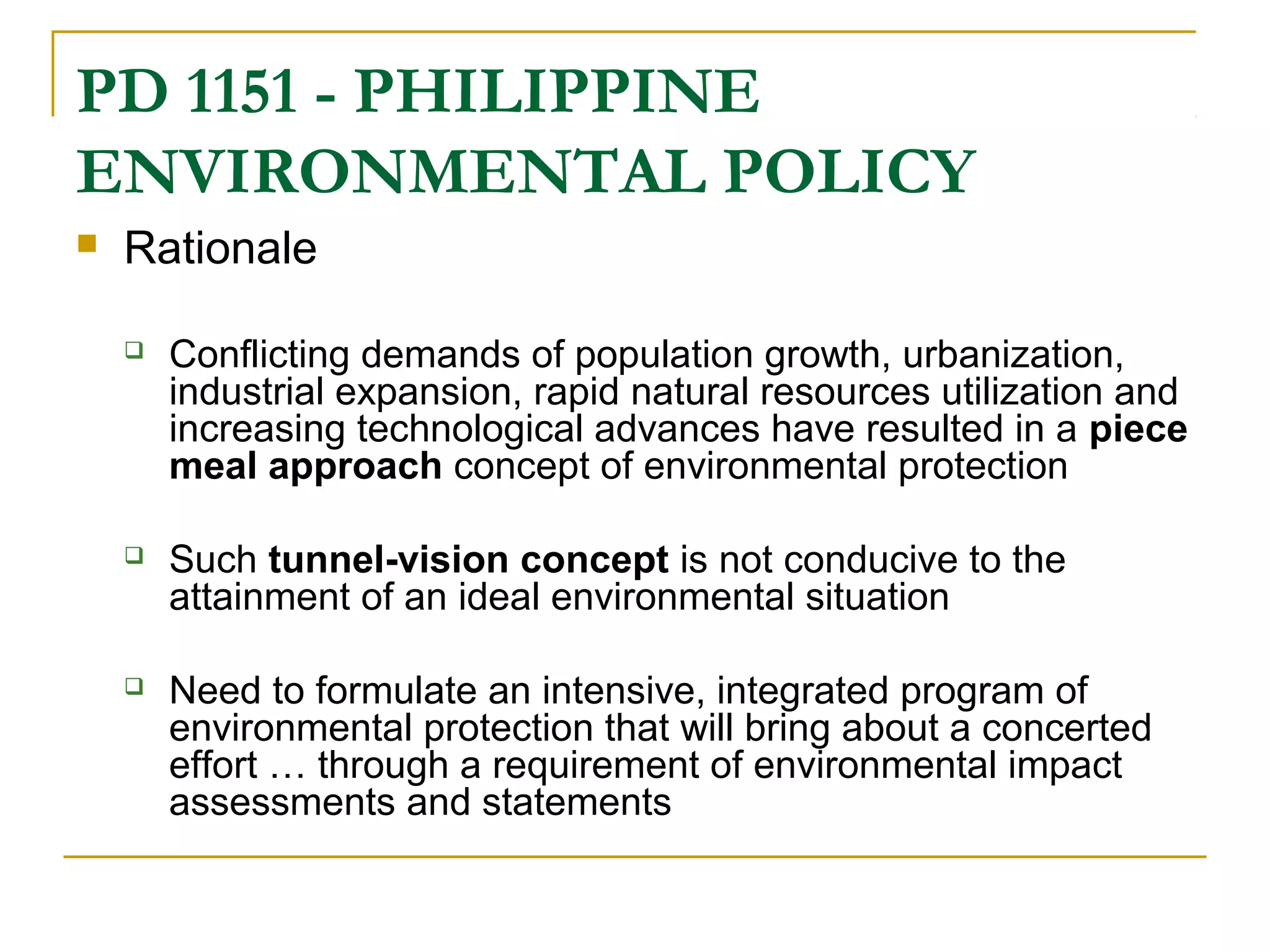 PD 1151 - PHILIPPINE 
ENVIRONMENTAL POLICY 
 Rationale 
 Conflicting demands of population growth, urbanization, 
industrial expansion, rapid natural resources utilization and 
increasing technological advances have resulted in a piece 
meal approach concept of environmental protection 
 Such tunnel-vision concept is not conducive to the 
attainment of an ideal environmental situation 
 Need to formulate an intensive, integrated program of 
environmental protection that will bring about a concerted 
effort … through a requirement of environmental impact 
assessments and statements 
 