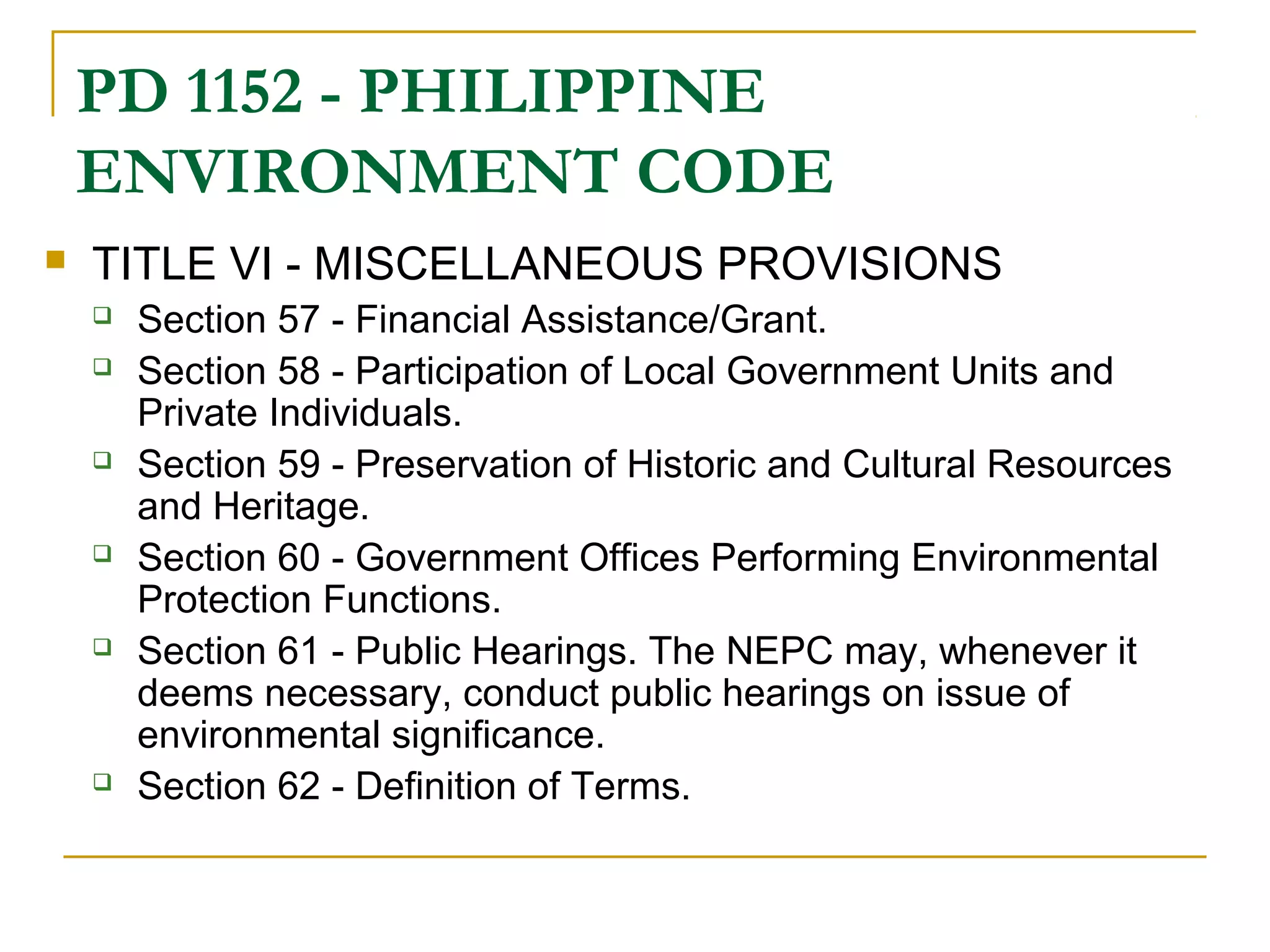 PD 1152 - PHILIPPINE 
ENVIRONMENT CODE 
 TITLE VI - MISCELLANEOUS PROVISIONS 
 Section 57 - Financial Assistance/Grant. 
 Section 58 - Participation of Local Government Units and 
Private Individuals. 
 Section 59 - Preservation of Historic and Cultural Resources 
and Heritage. 
 Section 60 - Government Offices Performing Environmental 
Protection Functions. 
 Section 61 - Public Hearings. The NEPC may, whenever it 
deems necessary, conduct public hearings on issue of 
environmental significance. 
 Section 62 - Definition of Terms. 
 