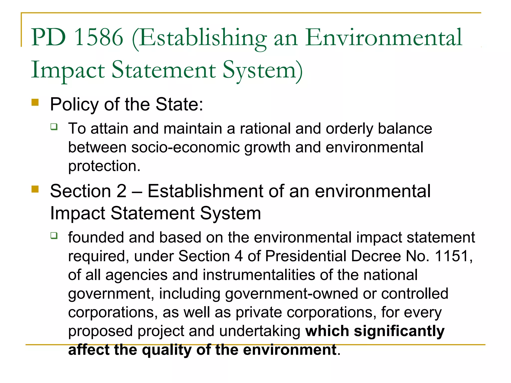 PD 1586 (Establishing an Environmental 
Impact Statement System) 
 Policy of the State: 
 To attain and maintain a rational and orderly balance 
between socio-economic growth and environmental 
protection. 
 Section 2 – Establishment of an environmental 
Impact Statement System 
 founded and based on the environmental impact statement 
required, under Section 4 of Presidential Decree No. 1151, 
of all agencies and instrumentalities of the national 
government, including government-owned or controlled 
corporations, as well as private corporations, for every 
proposed project and undertaking which significantly 
affect the quality of the environment. 
 
