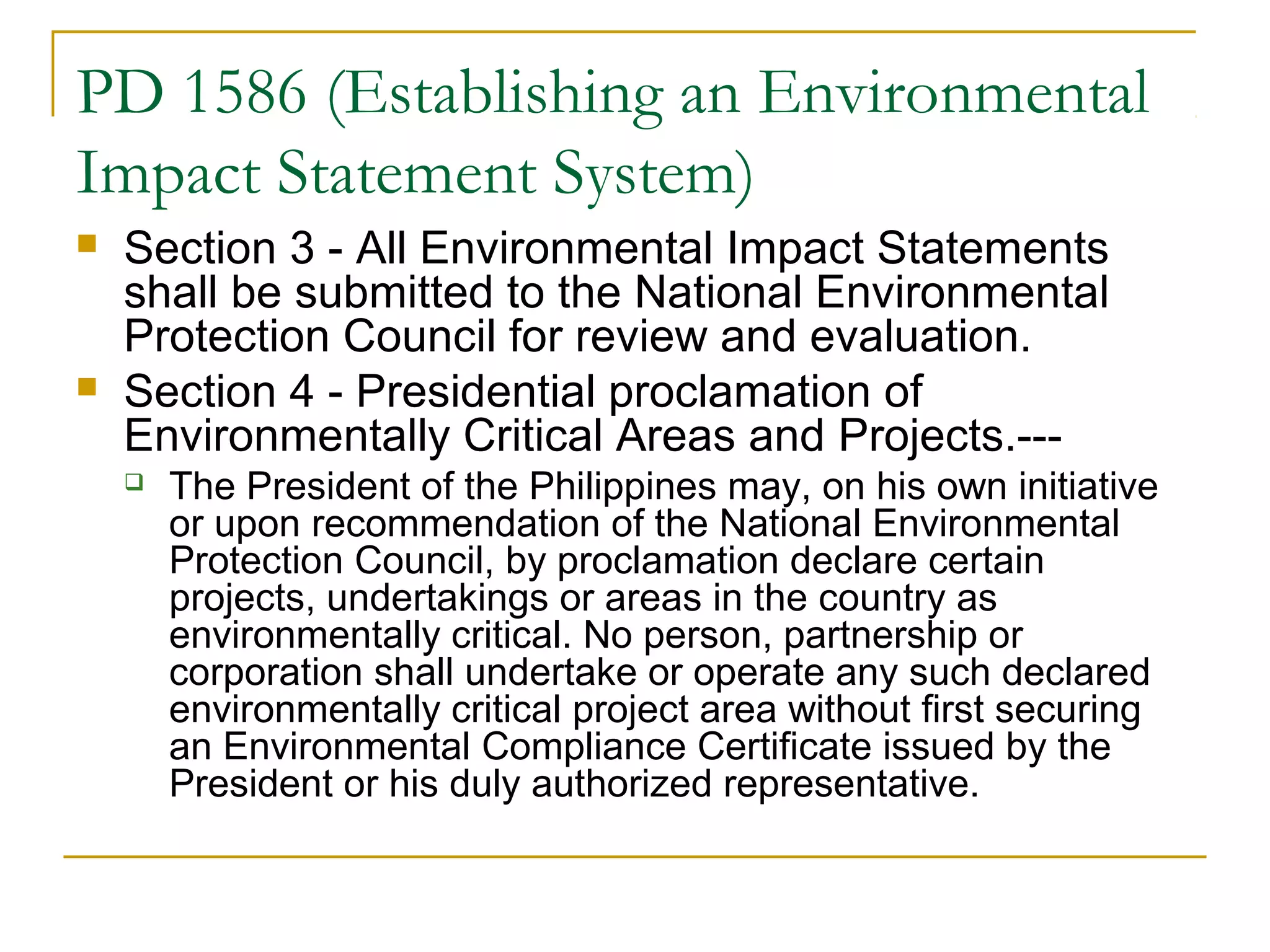 PD 1586 (Establishing an Environmental 
Impact Statement System) 
 Section 3 - All Environmental Impact Statements 
shall be submitted to the National Environmental 
Protection Council for review and evaluation. 
 Section 4 - Presidential proclamation of 
Environmentally Critical Areas and Projects.--- 
 The President of the Philippines may, on his own initiative 
or upon recommendation of the National Environmental 
Protection Council, by proclamation declare certain 
projects, undertakings or areas in the country as 
environmentally critical. No person, partnership or 
corporation shall undertake or operate any such declared 
environmentally critical project area without first securing 
an Environmental Compliance Certificate issued by the 
President or his duly authorized representative. 
 
