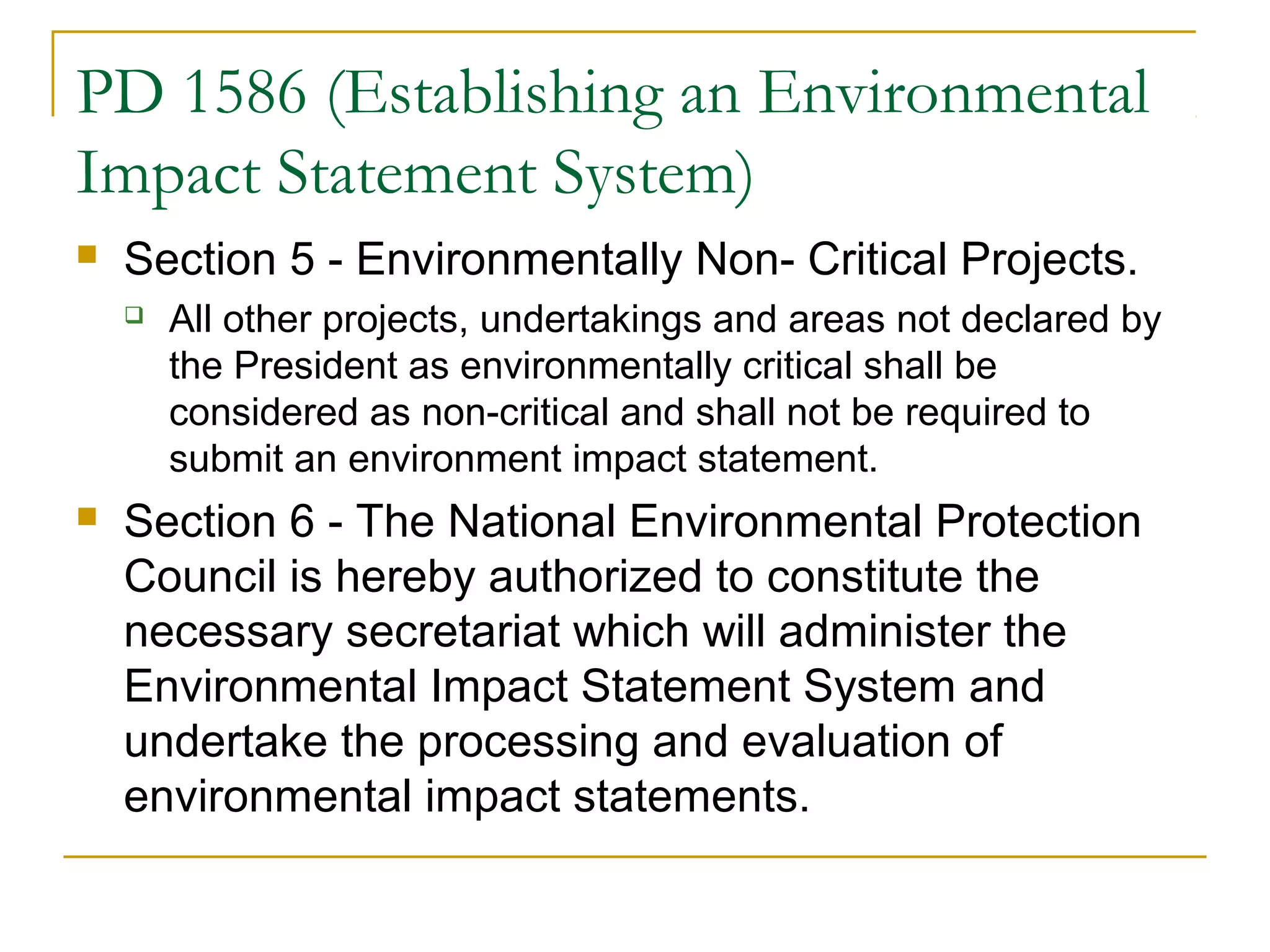 PD 1586 (Establishing an Environmental 
Impact Statement System) 
 Section 5 - Environmentally Non- Critical Projects. 
 All other projects, undertakings and areas not declared by 
the President as environmentally critical shall be 
considered as non-critical and shall not be required to 
submit an environment impact statement. 
 Section 6 - The National Environmental Protection 
Council is hereby authorized to constitute the 
necessary secretariat which will administer the 
Environmental Impact Statement System and 
undertake the processing and evaluation of 
environmental impact statements. 
 