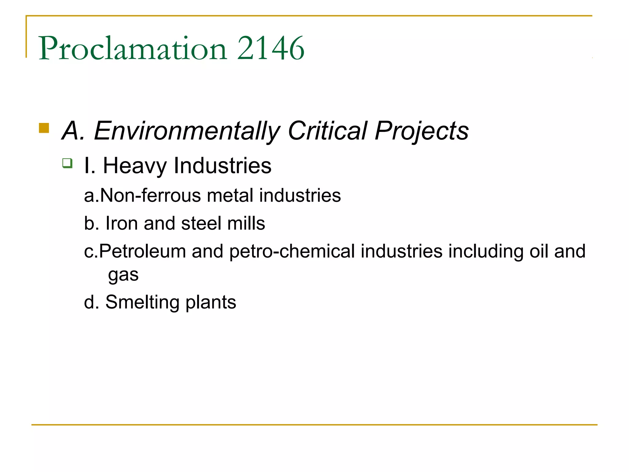Proclamation 2146 
 A. Environmentally Critical Projects 
 I. Heavy Industries 
a.Non-ferrous metal industries 
b. Iron and steel mills 
c.Petroleum and petro-chemical industries including oil and 
gas 
d. Smelting plants 
 