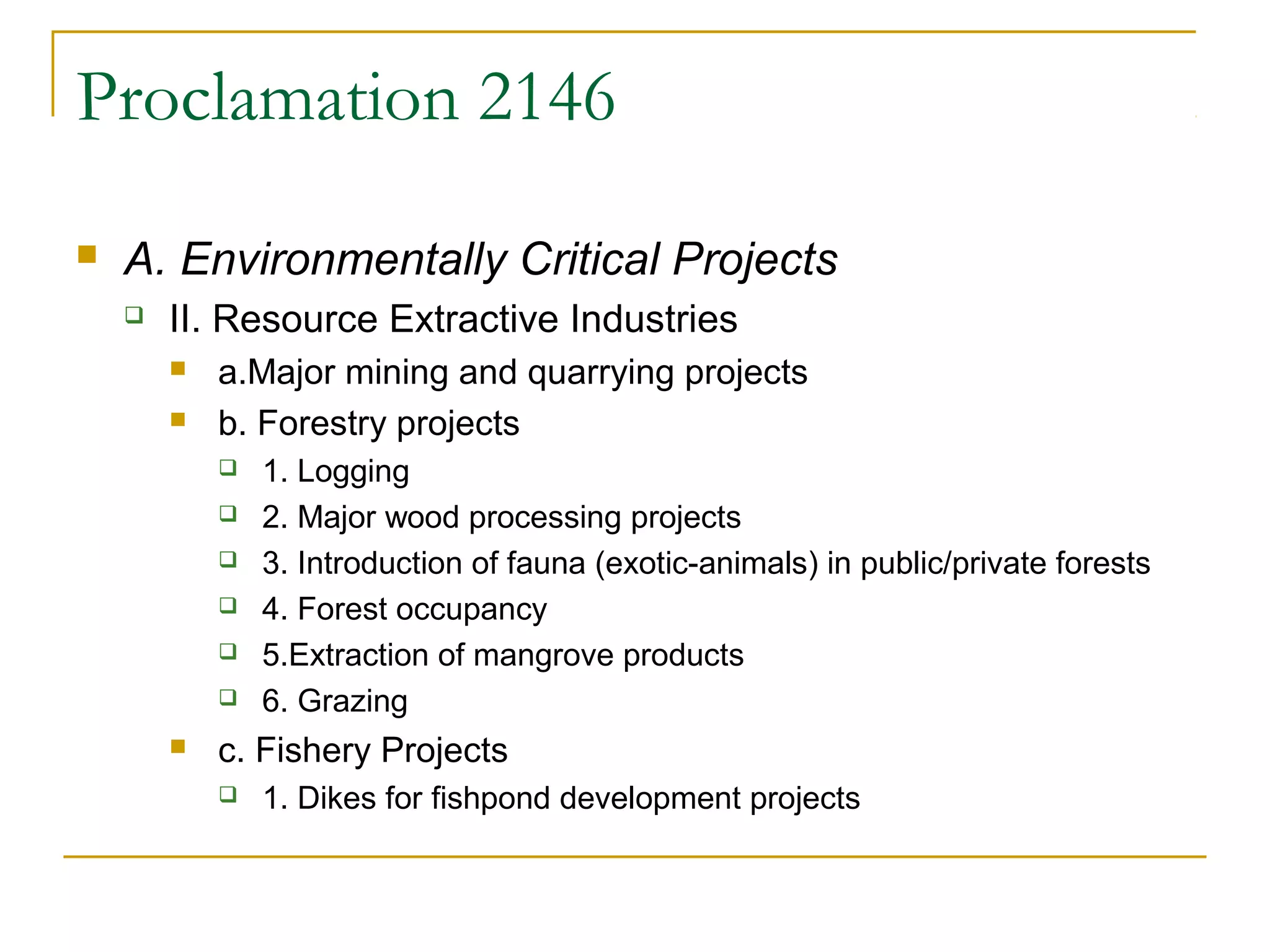 Proclamation 2146 
 A. Environmentally Critical Projects 
 II. Resource Extractive Industries 
 a.Major mining and quarrying projects 
 b. Forestry projects 
 1. Logging 
 2. Major wood processing projects 
 3. Introduction of fauna (exotic-animals) in public/private forests 
 4. Forest occupancy 
 5.Extraction of mangrove products 
 6. Grazing 
 c. Fishery Projects 
 1. Dikes for fishpond development projects 
 