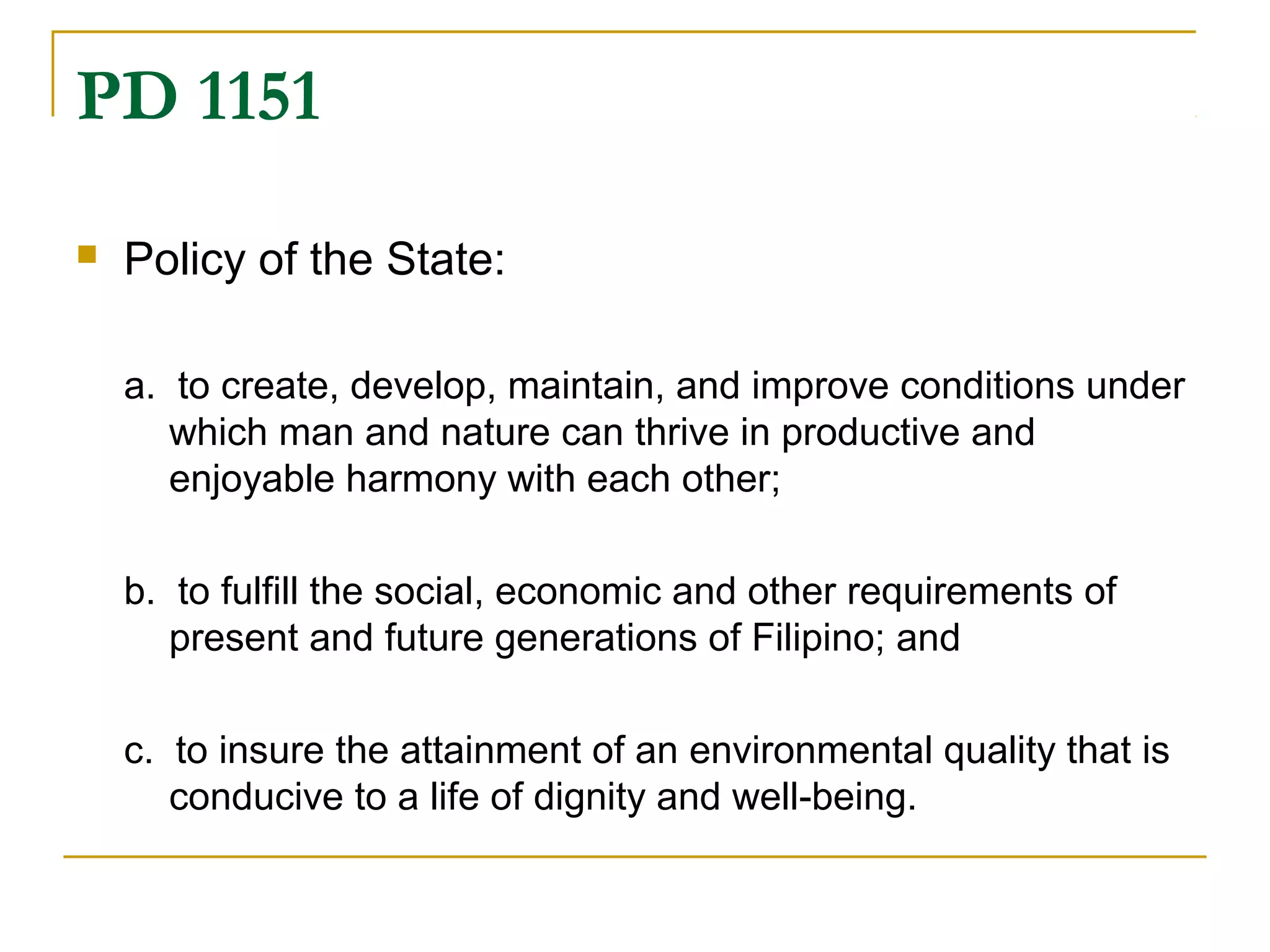 PD 1151 
 Policy of the State: 
a. to create, develop, maintain, and improve conditions under 
which man and nature can thrive in productive and 
enjoyable harmony with each other; 
b. to fulfill the social, economic and other requirements of 
present and future generations of Filipino; and 
c. to insure the attainment of an environmental quality that is 
conducive to a life of dignity and well-being. 
 