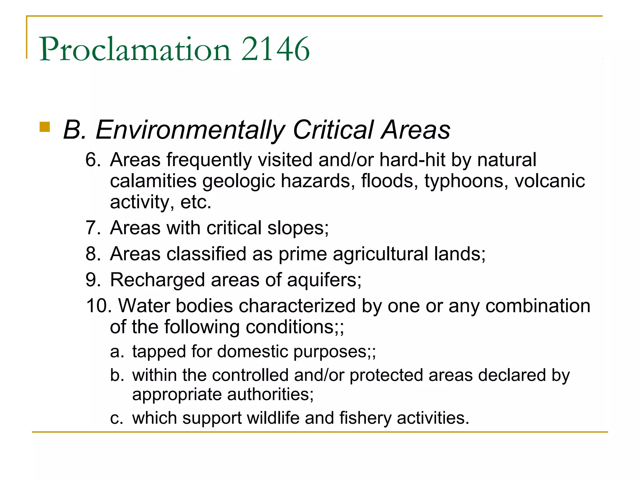 Proclamation 2146 
 B. Environmentally Critical Areas 
6. Areas frequently visited and/or hard-hit by natural 
calamities geologic hazards, floods, typhoons, volcanic 
activity, etc. 
7. Areas with critical slopes; 
8. Areas classified as prime agricultural lands; 
9. Recharged areas of aquifers; 
10. Water bodies characterized by one or any combination 
of the following conditions;; 
a. tapped for domestic purposes;; 
b. within the controlled and/or protected areas declared by 
appropriate authorities; 
c. which support wildlife and fishery activities. 
 