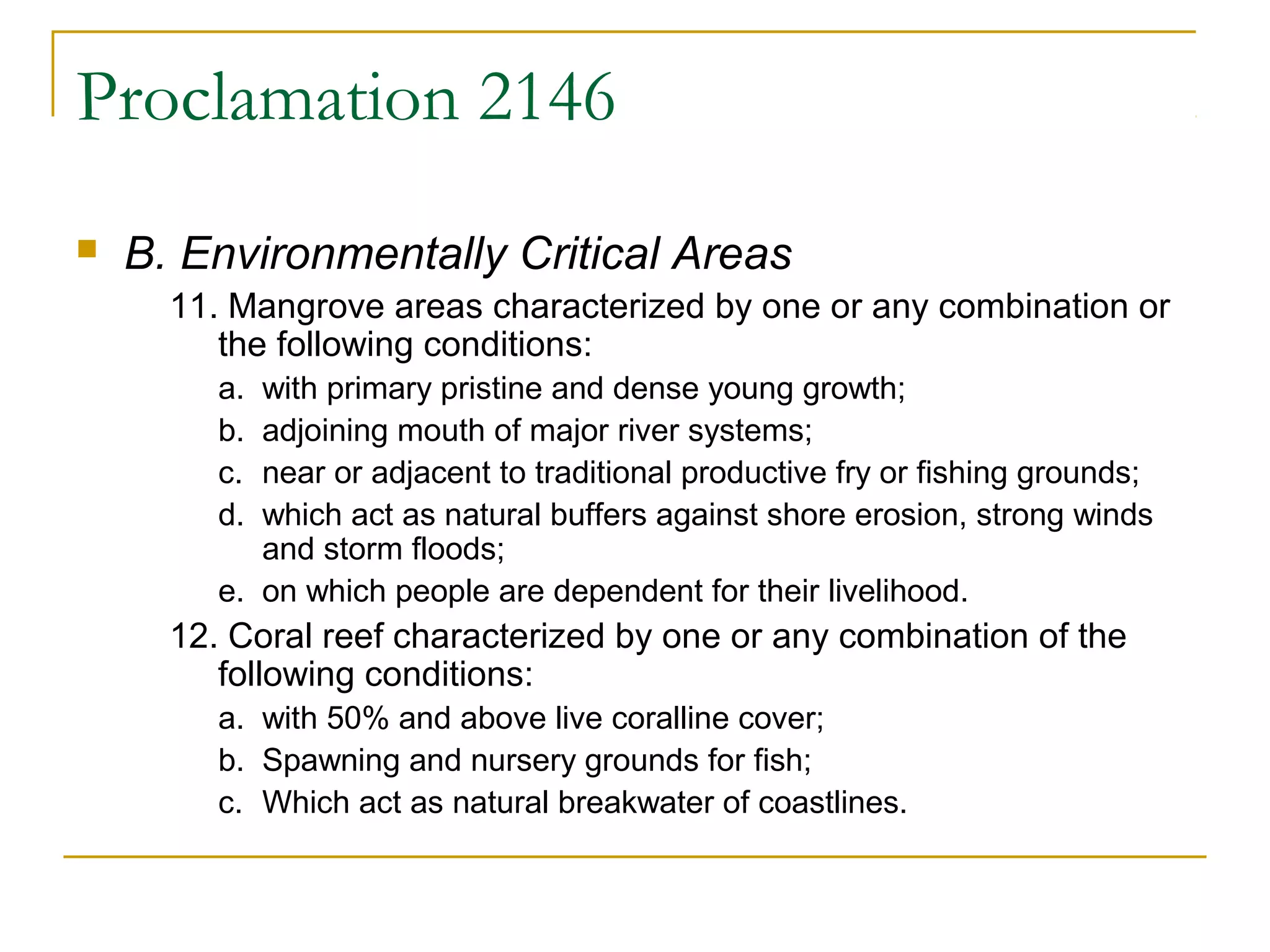 Proclamation 2146 
 B. Environmentally Critical Areas 
11. Mangrove areas characterized by one or any combination or 
the following conditions: 
a. with primary pristine and dense young growth; 
b. adjoining mouth of major river systems; 
c. near or adjacent to traditional productive fry or fishing grounds; 
d. which act as natural buffers against shore erosion, strong winds 
and storm floods; 
e. on which people are dependent for their livelihood. 
12. Coral reef characterized by one or any combination of the 
following conditions: 
a. with 50% and above live coralline cover; 
b. Spawning and nursery grounds for fish; 
c. Which act as natural breakwater of coastlines. 
