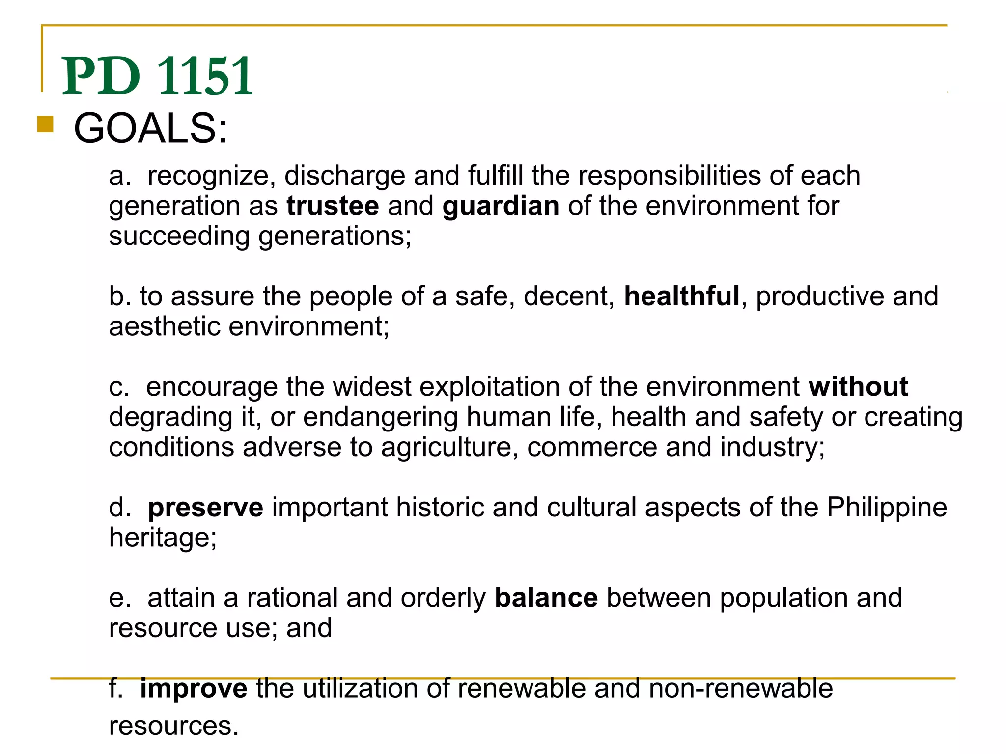 PD 1151 
 GOALS: 
a. recognize, discharge and fulfill the responsibilities of each 
generation as trustee and guardian of the environment for 
succeeding generations; 
b. to assure the people of a safe, decent, healthful, productive and 
aesthetic environment; 
c. encourage the widest exploitation of the environment without 
degrading it, or endangering human life, health and safety or creating 
conditions adverse to agriculture, commerce and industry; 
d. preserve important historic and cultural aspects of the Philippine 
heritage; 
e. attain a rational and orderly balance between population and 
resource use; and 
f. improve the utilization of renewable and non-renewable 
resources. 
 