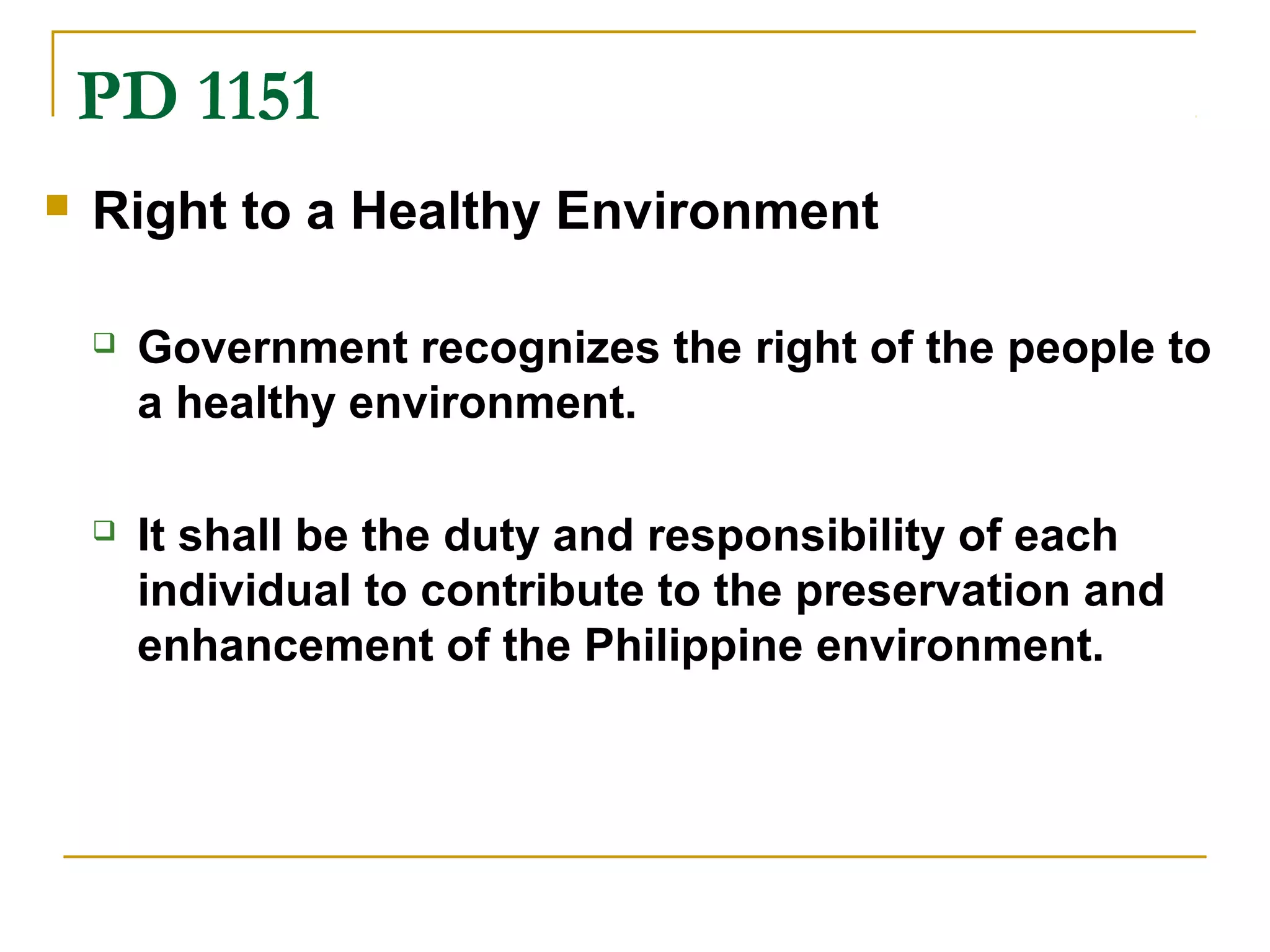 PD 1151 
 Right to a Healthy Environment 
 Government recognizes the right of the people to 
a healthy environment. 
 It shall be the duty and responsibility of each 
individual to contribute to the preservation and 
enhancement of the Philippine environment. 
 