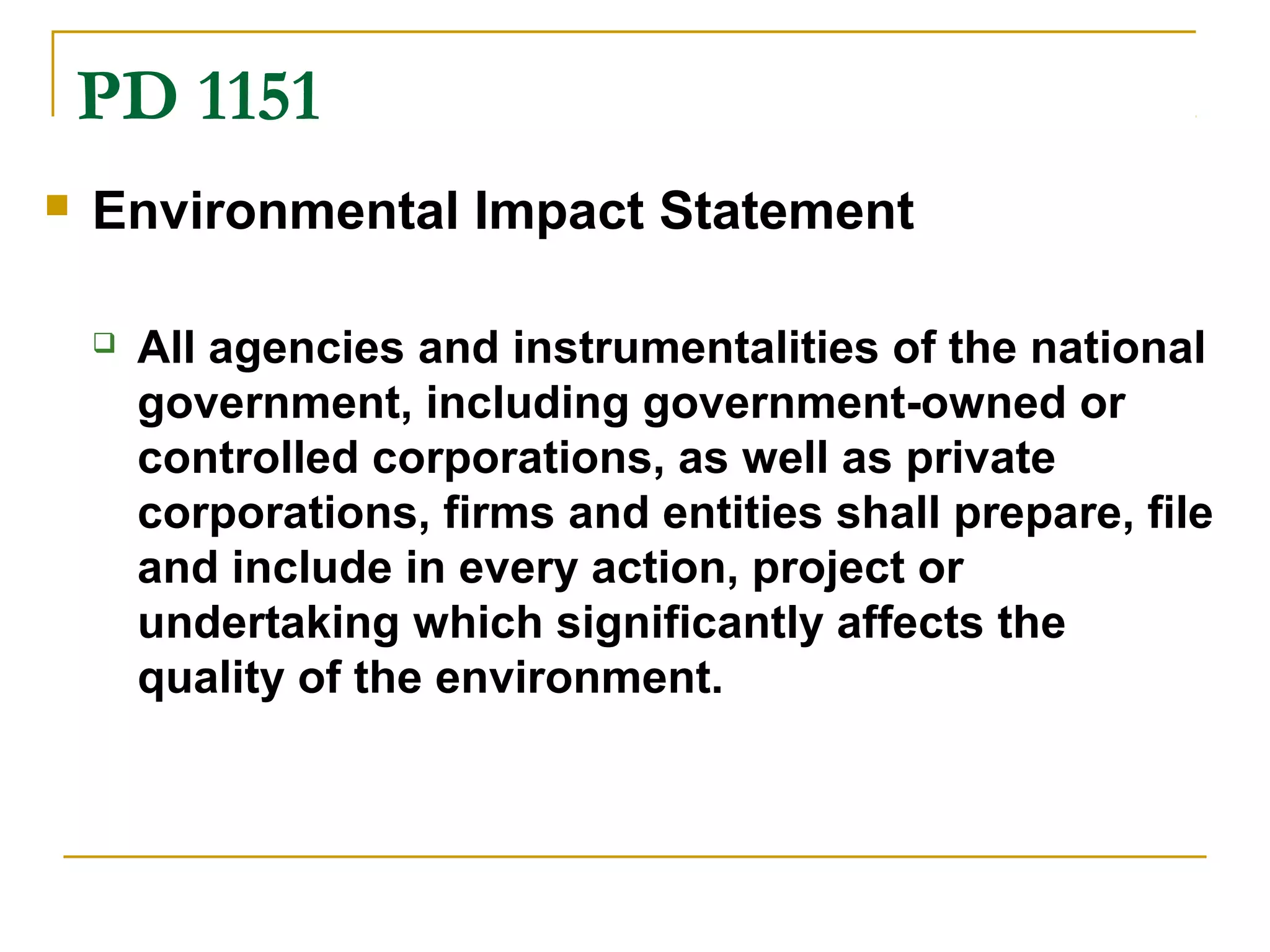 PD 1151 
 Environmental Impact Statement 
 All agencies and instrumentalities of the national 
government, including government-owned or 
controlled corporations, as well as private 
corporations, firms and entities shall prepare, file 
and include in every action, project or 
undertaking which significantly affects the 
quality of the environment. 
 