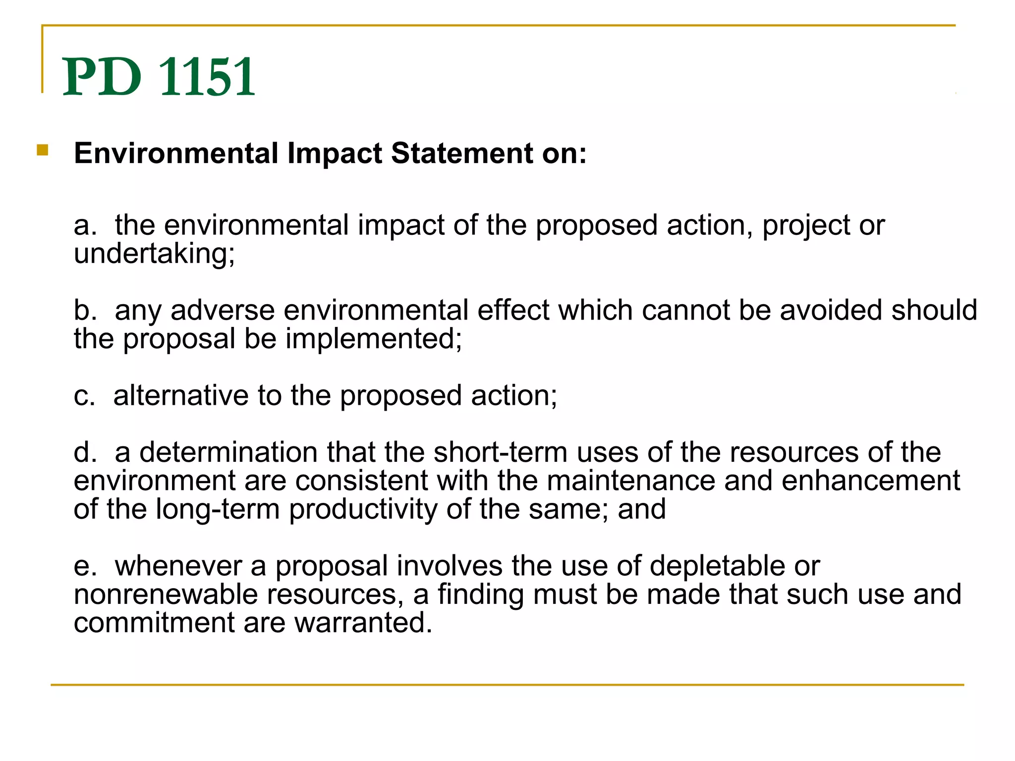 PD 1151 
 Environmental Impact Statement on: 
a. the environmental impact of the proposed action, project or 
undertaking; 
b. any adverse environmental effect which cannot be avoided should 
the proposal be implemented; 
c. alternative to the proposed action; 
d. a determination that the short-term uses of the resources of the 
environment are consistent with the maintenance and enhancement 
of the long-term productivity of the same; and 
e. whenever a proposal involves the use of depletable or 
nonrenewable resources, a finding must be made that such use and 
commitment are warranted. 
 