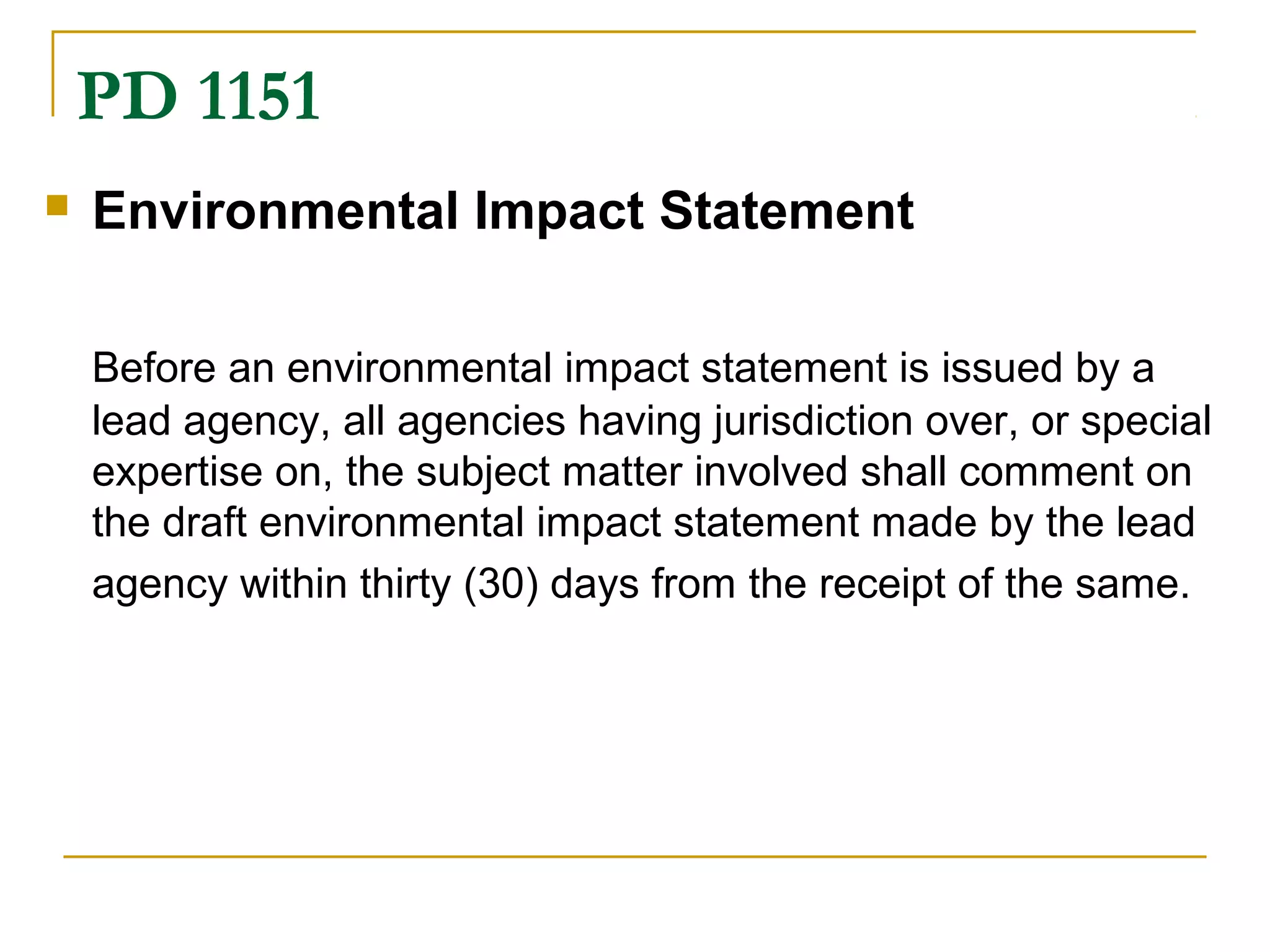 PD 1151 
 Environmental Impact Statement 
Before an environmental impact statement is issued by a 
lead agency, all agencies having jurisdiction over, or special 
expertise on, the subject matter involved shall comment on 
the draft environmental impact statement made by the lead 
agency within thirty (30) days from the receipt of the same. 
 