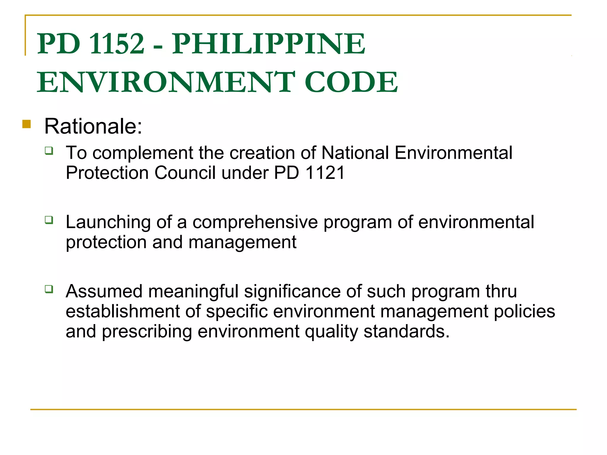 PD 1152 - PHILIPPINE 
ENVIRONMENT CODE 
 Rationale: 
 To complement the creation of National Environmental 
Protection Council under PD 1121 
 Launching of a comprehensive program of environmental 
protection and management 
 Assumed meaningful significance of such program thru 
establishment of specific environment management policies 
and prescribing environment quality standards. 
 