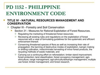 PD 1152 - PHILIPPINE 
ENVIRONMENT CODE 
 TITLE IV - NATURAL RESOURCES MANAGEMENT AND 
CONSERVATION 
 Chapter III - Forestry and Soil Conservation 
 Section 31 - Measures for Rational Exploitation of Forest Resources. 
 Regulating the marketing of threatened forest resources; 
 Reviewing all existing rules and regulations on the exploitation of forest 
resources with a view of formulating guidelines for the systematic and efficient 
enforcement thereof; 
 Conserving threatened species of flora as well as increasing their rate of 
propagation; the banning of destructive modes of exploitation, kaingin making 
or shifting cultivation, indiscriminate harvesting of minor forest products, the 
recycling methods of waste materials; and 
 Carrying out a continuing effort on reforestation; timber stand improvement; 
forest protection; land classification; forest occupancy management; agri-silviculture; 
range management; agri-silvicultural/kaingin management; multiple 
use forest; timber management; and forest research. 
 