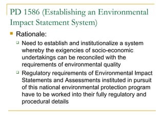 PD 1586 (Establishing an Environmental 
Impact Statement System) 
 Rationale: 
 Need to establish and institutionalize a system 
whereby the exigencies of socio-economic 
undertakings can be reconciled with the 
requirements of environmental quality 
 Regulatory requirements of Environmental Impact 
Statements and Assessments instituted in pursuit 
of this national environmental protection program 
have to be worked into their fully regulatory and 
procedural details 
 