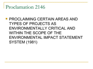 Proclamation 2146 
 PROCLAIMING CERTAIN AREAS AND 
TYPES OF PROJECTS AS 
ENVIRONMENTALLY CRITICAL AND 
WITHIN THE SCOPE OF THE 
ENVIRONMENTAL IMPACT STATEMENT 
SYSTEM (1981) 
 