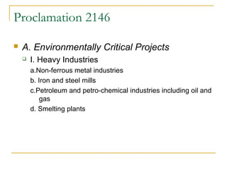 Proclamation 2146 
 A. Environmentally Critical Projects 
 I. Heavy Industries 
a.Non-ferrous metal industries 
b. Iron and steel mills 
c.Petroleum and petro-chemical industries including oil and 
gas 
d. Smelting plants 
 
