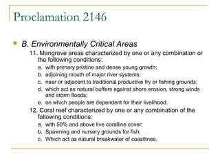 Proclamation 2146 
 B. Environmentally Critical Areas 
11. Mangrove areas characterized by one or any combination or 
the following conditions: 
a. with primary pristine and dense young growth; 
b. adjoining mouth of major river systems; 
c. near or adjacent to traditional productive fry or fishing grounds; 
d. which act as natural buffers against shore erosion, strong winds 
and storm floods; 
e. on which people are dependent for their livelihood. 
12. Coral reef characterized by one or any combination of the 
following conditions: 
a. with 50% and above live coralline cover; 
b. Spawning and nursery grounds for fish; 
c. Which act as natural breakwater of coastlines. 
