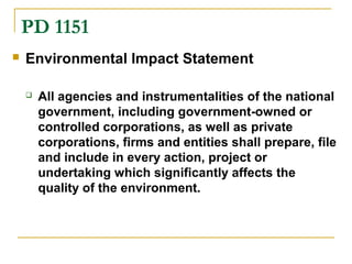 PD 1151 
 Environmental Impact Statement 
 All agencies and instrumentalities of the national 
government, including government-owned or 
controlled corporations, as well as private 
corporations, firms and entities shall prepare, file 
and include in every action, project or 
undertaking which significantly affects the 
quality of the environment. 
 
