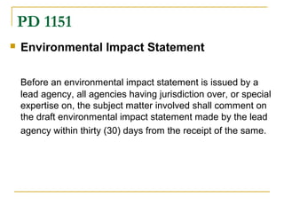 PD 1151 
 Environmental Impact Statement 
Before an environmental impact statement is issued by a 
lead agency, all agencies having jurisdiction over, or special 
expertise on, the subject matter involved shall comment on 
the draft environmental impact statement made by the lead 
agency within thirty (30) days from the receipt of the same. 
 