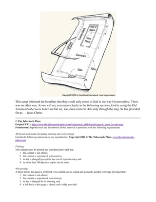 This setup informed the Israelites that they could only come to God in the way He prescribed. There
was no other way. As we will see even more clearly in the following sections, God is using the Old
Testament tabernacle to tell us that we, too, must come to Him only through the way He has provided
for us — Jesus Christ.

© The Tabernacle Place
Original URL: http://www.the-tabernacle-place.com/tabernacle_articles/tabernacle_basic_layout.aspx
Permissions: Reproduction and distribution of this material is permitted with the following requirements.

All format and media (including printing and web posting):
Include the following statement on any reproduction: Copyright 2004 © The Tabernacle Place. www.the-tabernacle-
place.com

Printing:
This material may be printed and distributed provided that:
    1. the content is not altered
    2. the content is reproduced in its entirety
    3. no fee is charged (except for the cost of reproduction), and
    4. no more than 100 physical copies can be made

Web posting:
A direct link to this page is preferred. The content can be copied and posted to another web page provided that::
    1. the content is not altered
    2. the content is reproduced in its entirety
    3. no fee is charged for its viewing, and
    4. a link back to this page is clearly and visibly provided
 