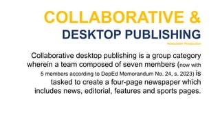 COLLABORATIVE &
DESKTOP PUBLISHING
Newsletter Production
Collaborative desktop publishing is a group category
wherein a team composed of seven members (now with
5 members according to DepEd Memorandum No. 24, s. 2023) is
tasked to create a four-page newspaper which
includes news, editorial, features and sports pages.
 
