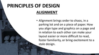 ALIGNMENT
• Alignment brings order to chaos, in a
parking lot and on a piece of paper. How
you align type and graphics on a page and
in relation to each other can make your
layout easier or more difficult to read,
foster familiarity, or bring excitement to a
stale design.
PRINCIPLES OF DESIGN
 