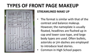 STREAMLINED MAKE UP
• The format is similar with that of the
contrast and balance makeup.
However, the nameplate is usually
floated, headlines are flushed up in
cap and lower case type, and large
body types are used. Often bullets,
asterisks or jim dashes are employed
to introduce lead stories.
• Common in High School papers
TYPES OF FRONT PAGE MAKEUP
 