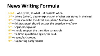 Lead – who, what, so what … if possible when.
2nd – where (when), clearer explanation of what was stated in the lead.
3rd – “this should be the direct quotation,” Marcos said.
4th – this paragraph should answer the question why/how
5th – segue/background
6th – should support the transition paragraph
7th – “a direct quoatation again,” he said.
8th – segue/background
9th – supporting paragraph(s)
News Writing Formula
 