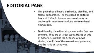 • This page should have a distinctive, dignified, and
formal appearance. The masthead or editorial
box which should be relatively small, may be
anchored in any corner as done in streamlined
newspapers.
• Traditionally, the editorials appear in the first two
columns. They are of larger types. Heads or title
of editorials, just like the headline of news
stories, should be of the masculine appearance,
not the italic or script type.
EDITORIAL PAGE
 