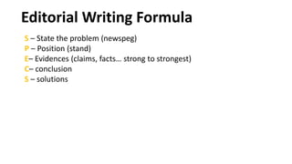 S – State the problem (newspeg)
P – Position (stand)
E– Evidences (claims, facts… strong to strongest)
C– conclusion
S – solutions
Editorial Writing Formula
 