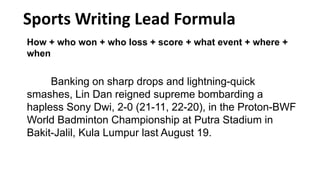 How + who won + who loss + score + what event + where +
when
Banking on sharp drops and lightning-quick
smashes, Lin Dan reigned supreme bombarding a
hapless Sony Dwi, 2-0 (21-11, 22-20), in the Proton-BWF
World Badminton Championship at Putra Stadium in
Bakit-Jalil, Kula Lumpur last August 19.
Sports Writing Lead Formula
 
