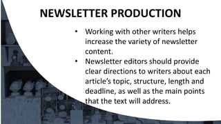 • Working with other writers helps
increase the variety of newsletter
content.
• Newsletter editors should provide
clear directions to writers about each
article’s topic, structure, length and
deadline, as well as the main points
that the text will address.
NEWSLETTER PRODUCTION
 