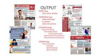 OUTPUT
NEWS Page
three news articles
EDITORIAL Page
Editorial proper
2 columns
Editorial cartoon
FEATURES Page
Three (3) articles
Personality Sketch
of your layout artist
Topic from Press Conference
Topic from Press Conference
SPORTS Page
Three (3) articles
Coverage
Sports editorial
Sports Analysis
 