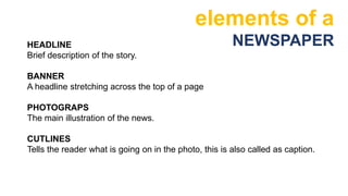 elements of a
NEWSPAPER
HEADLINE
Brief description of the story.
BANNER
A headline stretching across the top of a page
PHOTOGRAPS
The main illustration of the news.
CUTLINES
Tells the reader what is going on in the photo, this is also called as caption.
 