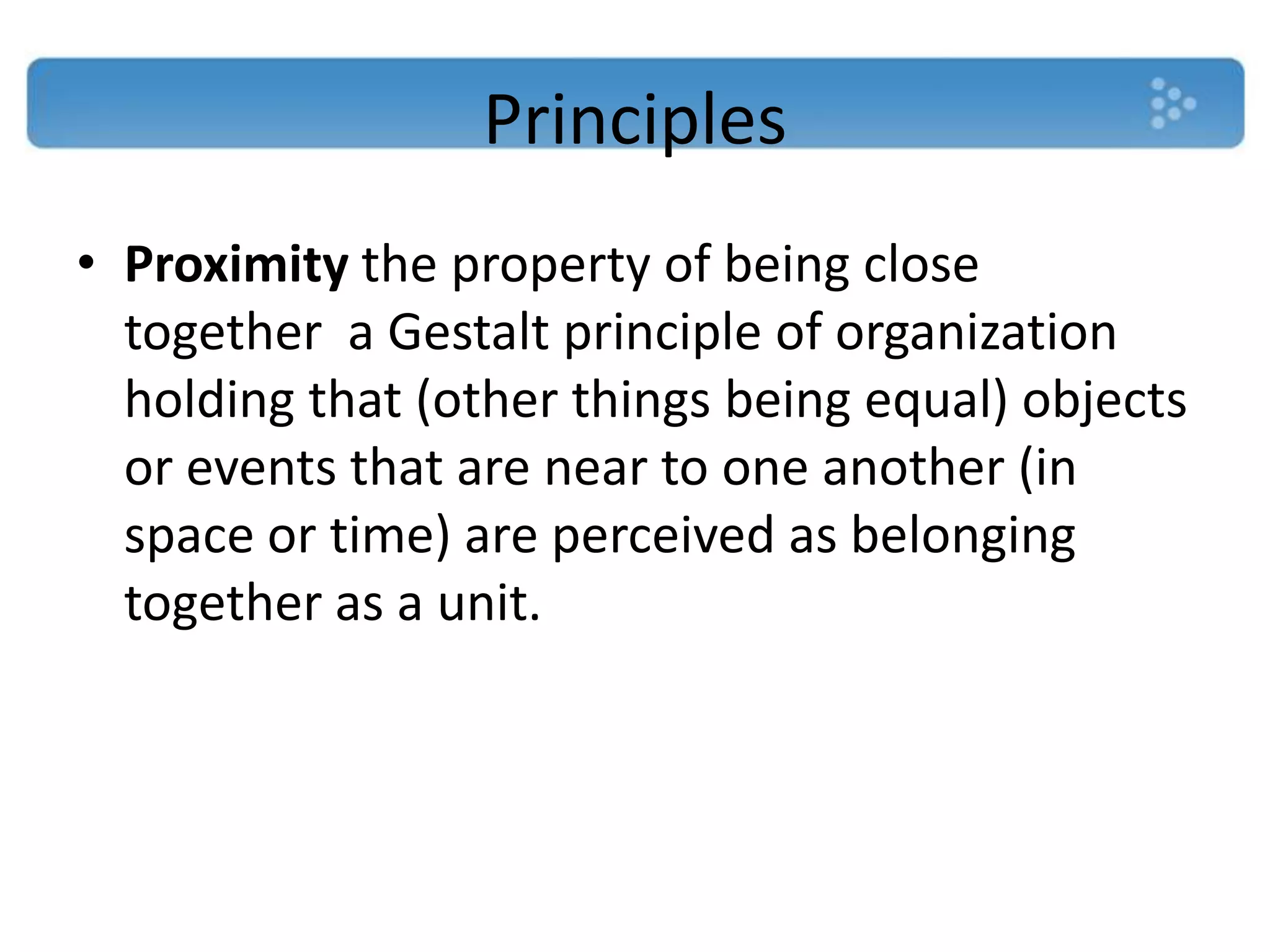 Principles
• Proximity the property of being close
  together a Gestalt principle of organization
  holding that (other things being equal) objects
  or events that are near to one another (in
  space or time) are perceived as belonging
  together as a unit.
 