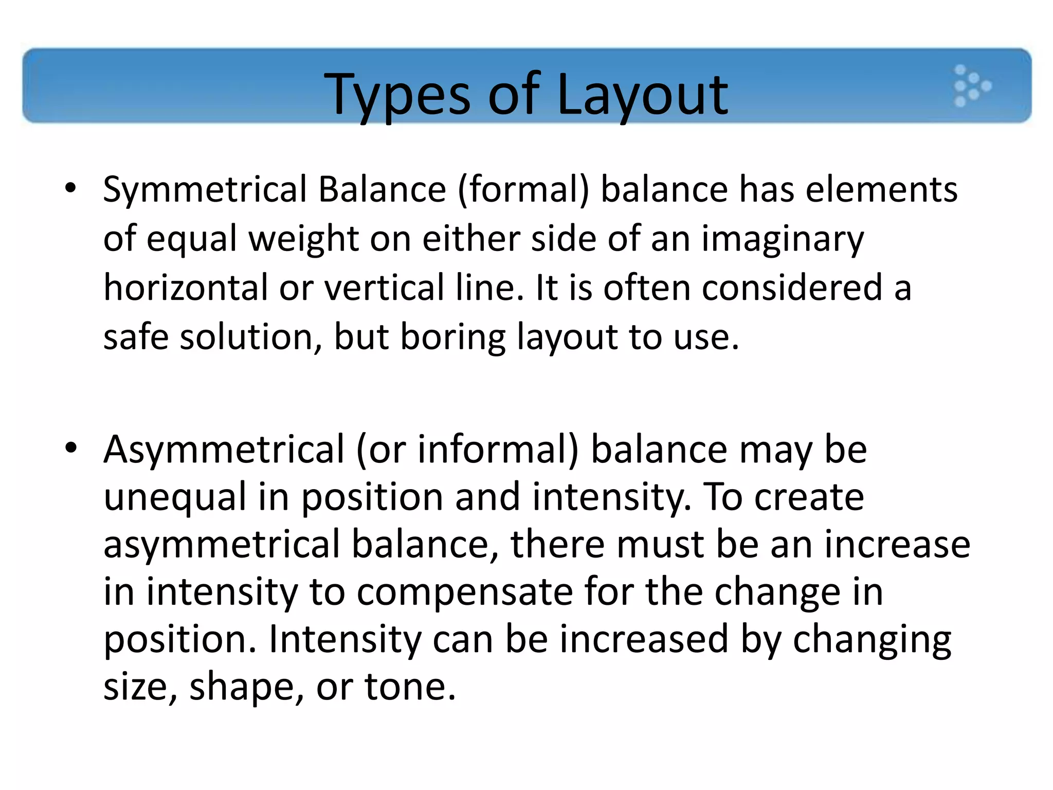 Types of Layout
• Symmetrical Balance (formal) balance has elements
  of equal weight on either side of an imaginary
  horizontal or vertical line. It is often considered a
  safe solution, but boring layout to use.

• Asymmetrical (or informal) balance may be
  unequal in position and intensity. To create
  asymmetrical balance, there must be an increase
  in intensity to compensate for the change in
  position. Intensity can be increased by changing
  size, shape, or tone.
 