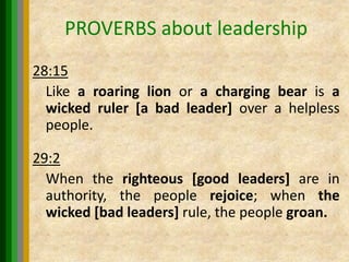 PROVERBS about leadership
28:15
Like a roaring lion or a charging bear is a
wicked ruler [a bad leader] over a helpless
people.
29:2
When the righteous [good leaders] are in
authority, the people rejoice; when the
wicked [bad leaders] rule, the people groan.
 