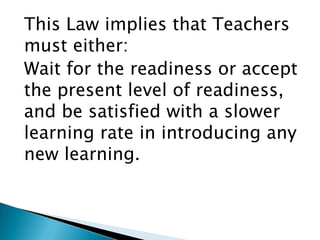 This Law implies that Teachers
must either:
Wait for the readiness or accept
the present level of readiness,
and be satisfied with a slower
learning rate in introducing any
new learning.
 