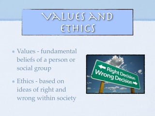 Values and
Ethics
Values - fundamental
beliefs of a person or
social group
Ethics - based on
ideas of right and
wrong within society
 