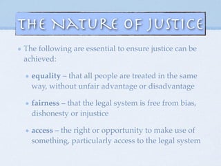 The following are essential to ensure justice can be
achieved:
equality – that all people are treated in the same
way, without unfair advantage or disadvantage
fairness – that the legal system is free from bias,
dishonesty or injustice
access – the right or opportunity to make use of
something, particularly access to the legal system
The Nature of Justice
 