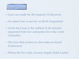 Laws are made for the majority (Unknown)
An unjust law is no law at all (St Augustine)
At his best man is the noblest of all animals;
separated from law and justice he is the worst
(Aristotle)
The laws that protect us also make us bored
(Unknown)
Where the law ends, tyranny begins (John Locke)
Legal Quotes
 