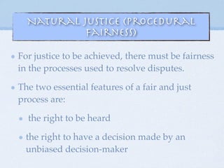 Natural Justice (Procedural
Fairness)
For justice to be achieved, there must be fairness
in the processes used to resolve disputes.
The two essential features of a fair and just
process are:
the right to be heard
the right to have a decision made by an
unbiased decision-maker
 
