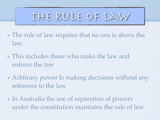 The Rule of Law
The rule of law requires that no one is above the
law.
This includes those who make the law and
enforce the law
Arbitrary power Is making decisions without any
reference to the law
In Australia the use of separation of powers
under the constitution maintains the rule of law
 
