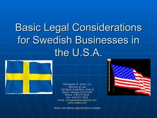 Basic Legal Considerations for Swedish Businesses in the U.S.A. Christopher N. Smith, LLC Attorney at Law 130 North Crest Blvd., Suite B Macon, Georgia 31210 USA Phone: 478-477-8145 Fax: 478-477-7823 Email:  [email_address] www.cnslaw.com Macon and Atlanta appointments available 