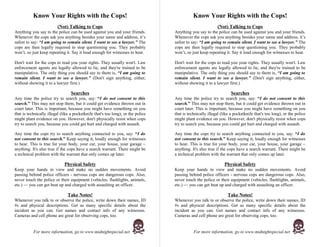 Know Your Rights with the Cops!                                                   Know Your Rights with the Cops!
                         (Not) Talking to Cops                                                             (Not) Talking to Cops
Anything you say to the police can be used against you and your friends.          Anything you say to the police can be used against you and your friends.
Whenever the cops ask you anything besides your name and address, it’s            Whenever the cops ask you anything besides your name and address, it’s
safest to say: “I am going to remain silent. I want to see a lawyer.” The         safest to say: “I am going to remain silent. I want to see a lawyer.” The
cops are then legally required to stop questioning you. They probably             cops are then legally required to stop questioning you. They probably
won’t, so just keep repeating it. Say it loud enough for witnesses to hear.       won’t, so just keep repeating it. Say it loud enough for witnesses to hear.

Don't wait for the cops to read you your rights. They usually won't. Law          Don't wait for the cops to read you your rights. They usually won't. Law
enforcement agents are legally allowed to lie, and they're trained to be          enforcement agents are legally allowed to lie, and they're trained to be
manipulative. The only thing you should say to them is, “I am going to            manipulative. The only thing you should say to them is, “I am going to
remain silent. I want to see a lawyer.” (Don't sign anything, either,             remain silent. I want to see a lawyer.” (Don't sign anything, either,
without showing it to a lawyer first.)                                            without showing it to a lawyer first.)

                                 Searches                                                                          Searches
Any time the police try to search you, say: “I do not consent to this             Any time the police try to search you, say: “I do not consent to this
search.” This may not stop them, but it could get evidence thrown out in          search.” This may not stop them, but it could get evidence thrown out in
court later. This is important, because you might have something on you           court later. This is important, because you might have something on you
that is technically illegal (like a pocketknife that's too long), or the police   that is technically illegal (like a pocketknife that's too long), or the police
might plant evidence on you. However, don't physically resist when cops           might plant evidence on you. However, don't physically resist when cops
try to search you, because you could get hurt and charged with assault.           try to search you, because you could get hurt and charged with assault.

Any time the cops try to search anything connected to you, say: “I do             Any time the cops try to search anything connected to you, say: “I do
not consent to this search.” Keep saying it, loudly enough for witnesses          not consent to this search.” Keep saying it, loudly enough for witnesses
to hear. This is true for your body, your car, your house, your garage –          to hear. This is true for your body, your car, your house, your garage –
anything. It's also true if the cops have a search warrant. There might be        anything. It's also true if the cops have a search warrant. There might be
a technical problem with the warrant that only comes up later.                    a technical problem with the warrant that only comes up later.

                              Physical Safety                                                                   Physical Safety
Keep your hands in view and make no sudden movements. Avoid                       Keep your hands in view and make no sudden movements. Avoid
passing behind police officers - nervous cops are dangerous cops. Also,           passing behind police officers - nervous cops are dangerous cops. Also,
never touch the police or their equipment (vehicles, flashlights, animals,        never touch the police or their equipment (vehicles, flashlights, animals,
etc.) — you can get beat up and charged with assaulting an officer.               etc.) — you can get beat up and charged with assaulting an officer.

                                Take Notes!                                                                      Take Notes!
Whenever you talk to or observe the police, write down their names, ID            Whenever you talk to or observe the police, write down their names, ID
#s and physical descriptions. Get as many specific details about the              #s and physical descriptions. Get as many specific details about the
incident as you can. Get names and contact info of any witnesses.                 incident as you can. Get names and contact info of any witnesses.
Cameras and cell phone are great for observing cops, too.                         Cameras and cell phone are great for observing cops, too.


           For more information, go to www.midnightspecial.net                               For more information, go to www.midnightspecial.net
 
