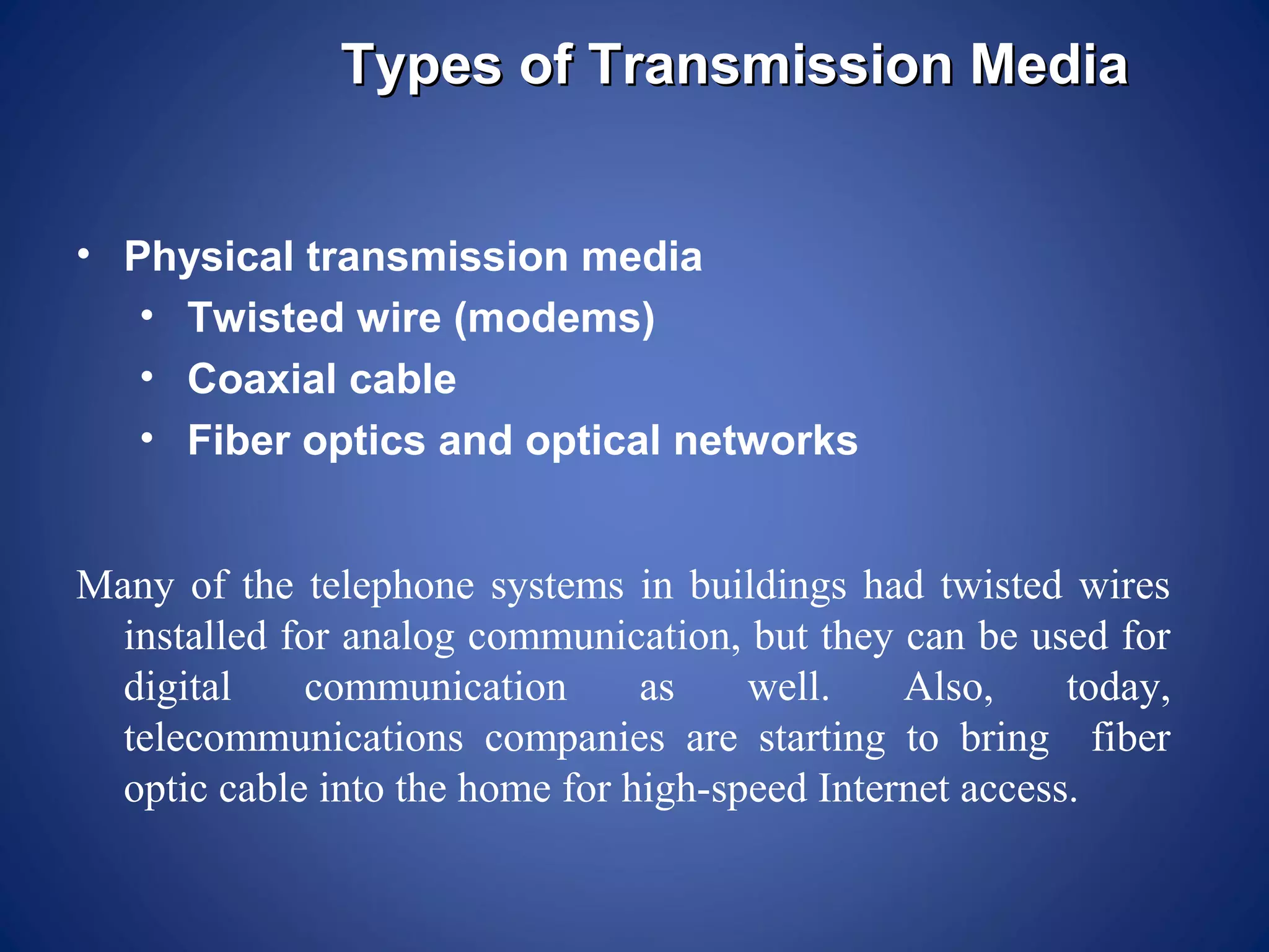Types of Transmission Media


• Physical transmission media
   • Twisted wire (modems)
   • Coaxial cable
   • Fiber optics and optical networks


Many of the telephone systems in buildings had twisted wires
  installed for analog communication, but they can be used for
  digital    communication       as    well.    Also,     today,
  telecommunications companies are starting to bring fiber
  optic cable into the home for high-speed Internet access.
 