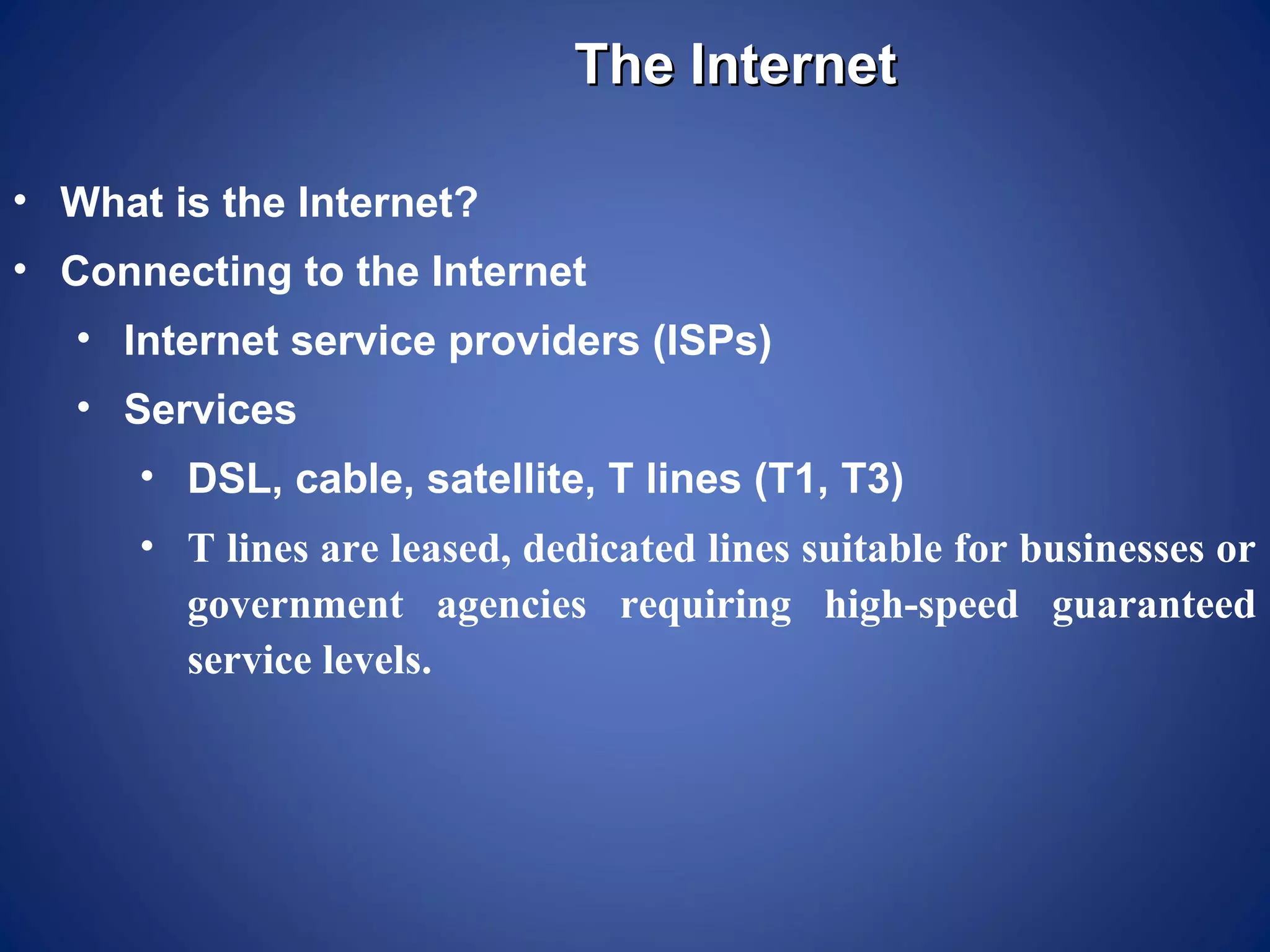 The Internet

• What is the Internet?
• Connecting to the Internet
   • Internet service providers (ISPs)
   • Services
      • DSL, cable, satellite, T lines (T1, T3)
      • T lines are leased, dedicated lines suitable for businesses or
        government agencies requiring high-speed guaranteed
        service levels.
 